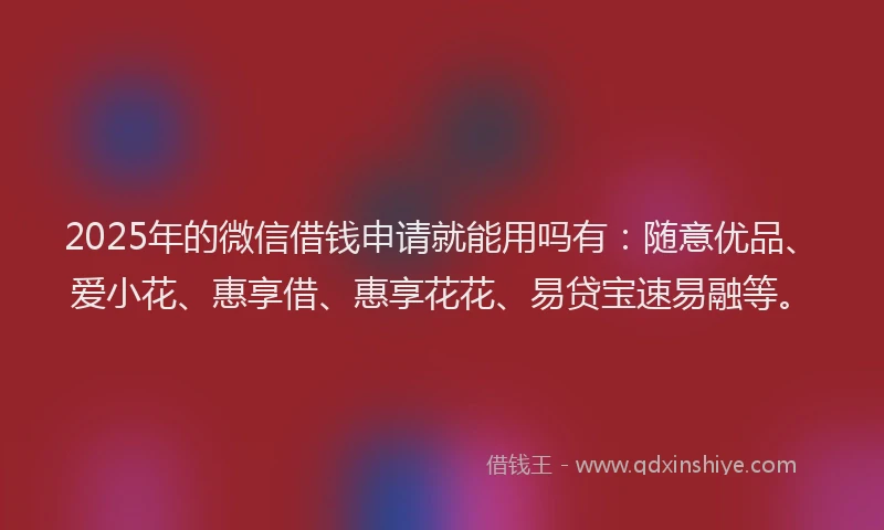 2025年的微信借钱申请就能用吗有：随意优品、爱小花、惠享借、惠享花花、易贷宝速易融等。