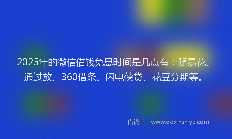 2025年的微信借钱免息时间是几点有：随易花、通过放、360借条、闪电侠贷、花豆分期等。