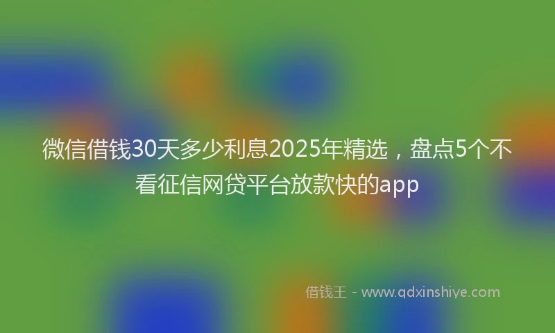 微信借钱30天多少利息2025年精选，盘点5个不看征信网贷平台放款快的app