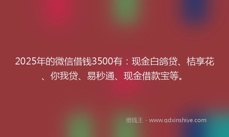 2025年的微信借钱3500有：现金白鸽贷、桔享花、你我贷、易秒通、现金借款宝等。