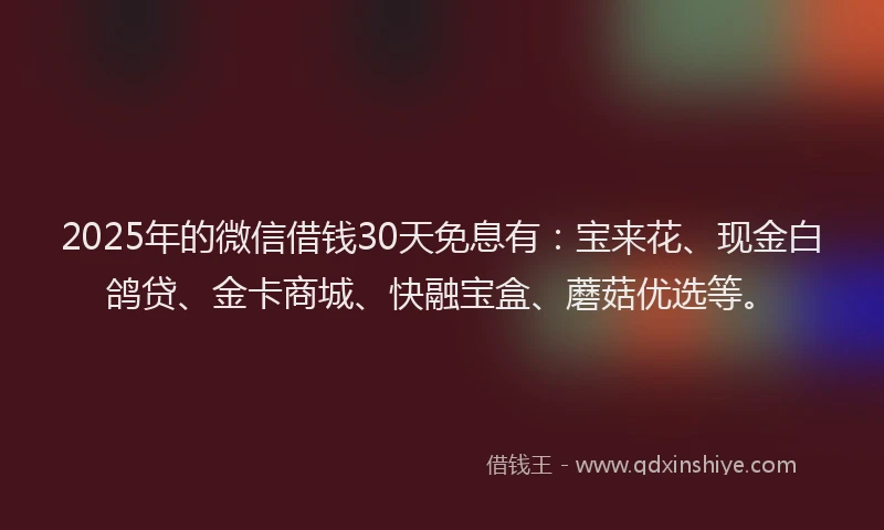 2025年的微信借钱30天免息有：宝来花、现金白鸽贷、金卡商城、快融宝盒、蘑菇优选等。