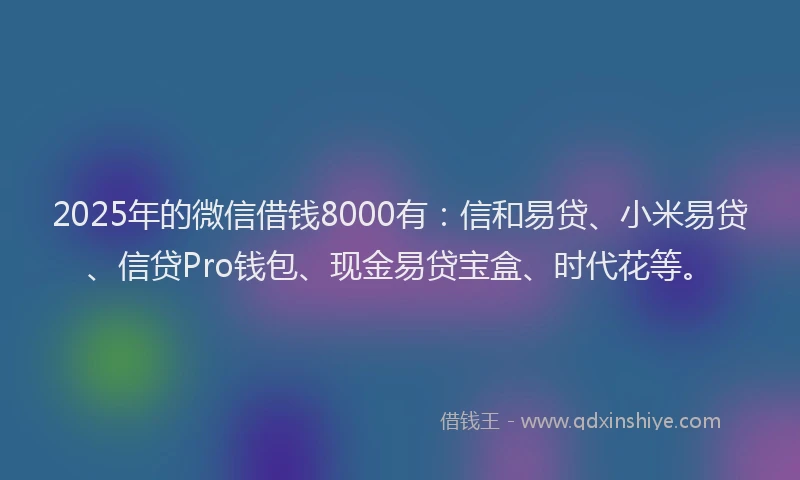 2025年的微信借钱8000有：信和易贷、小米易贷、信贷Pro钱包、现金易贷宝盒、时代花等。