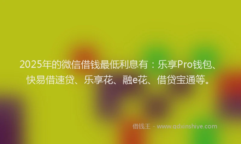 2025年的微信借钱最低利息有：乐享Pro钱包、快易借速贷、乐享花、融e花、借贷宝通等。