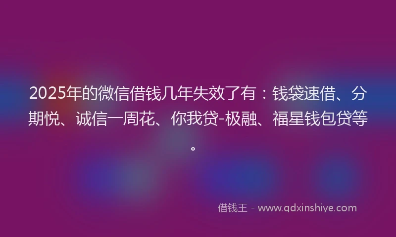 2025年的微信借钱几年失效了有：钱袋速借、分期悦、诚信一周花、你我贷-极融、福星钱包贷等。
