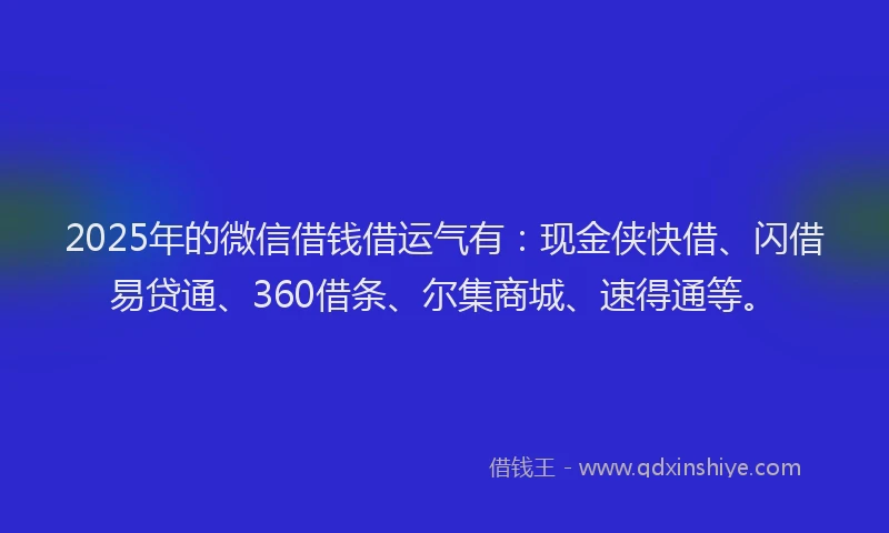 2025年的微信借钱借运气有：现金侠快借、闪借易贷通、360借条、尔集商城、速得通等。