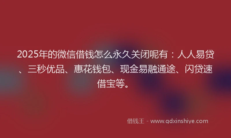 2025年的微信借钱怎么永久关闭呢有：人人易贷、三秒优品、惠花钱包、现金易融通途、闪贷速借宝等。