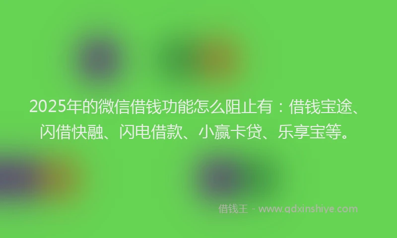 2025年的微信借钱功能怎么阻止有：借钱宝途、闪借快融、闪电借款、小赢卡贷、乐享宝等。