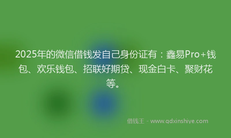 2025年的微信借钱发自己身份证有：鑫易Pro+钱包、欢乐钱包、招联好期贷、现金白卡、聚财花等。