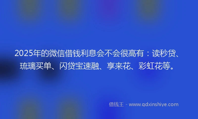 2025年的微信借钱利息会不会很高有：读秒贷、琉璃买单、闪贷宝速融、享来花、彩虹花等。