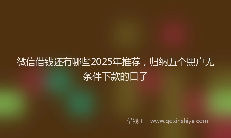 微信借钱还有哪些2025年推荐，归纳五个黑户无条件下款的口子