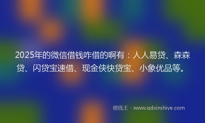 2025年的微信借钱咋借的啊有：人人易贷、森森贷、闪贷宝速借、现金侠快贷宝、小象优品等。