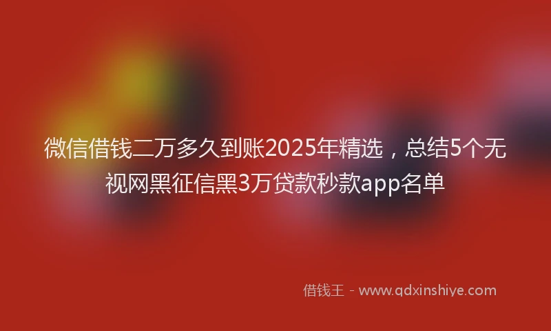 微信借钱二万多久到账2025年精选，总结5个无视网黑征信黑3万贷款秒款app名单