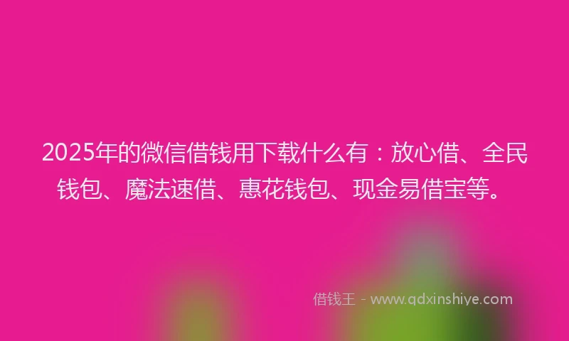 2025年的微信借钱用下载什么有：放心借、全民钱包、魔法速借、惠花钱包、现金易借宝等。