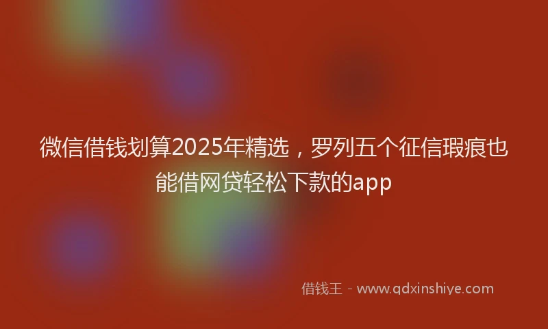 微信借钱划算2025年精选，罗列五个征信瑕疵也能借网贷轻松下款的app