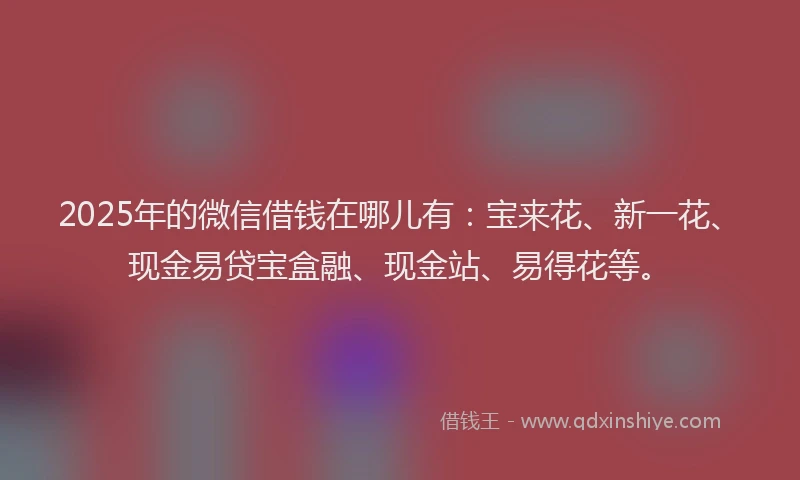 2025年的微信借钱在哪儿有：宝来花、新一花、现金易贷宝盒融、现金站、易得花等。