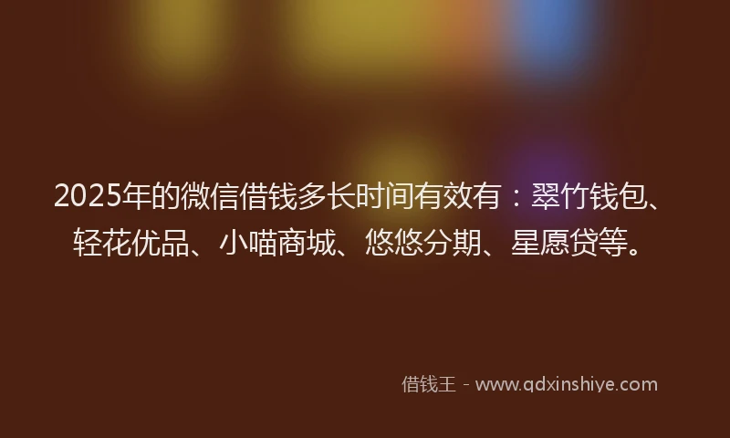 2025年的微信借钱多长时间有效有：翠竹钱包、轻花优品、小喵商城、悠悠分期、星愿贷等。