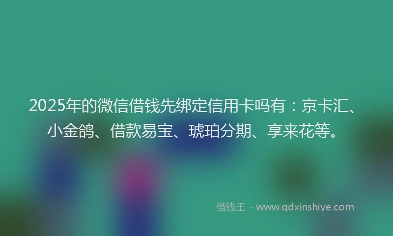 2025年的微信借钱先绑定信用卡吗有：京卡汇、小金鸽、借款易宝、琥珀分期、享来花等。