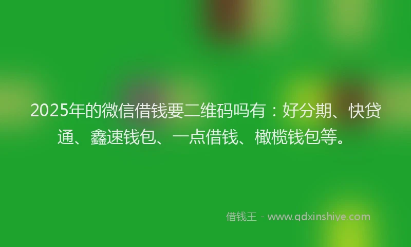 2025年的微信借钱要二维码吗有：好分期、快贷通、鑫速钱包、一点借钱、橄榄钱包等。