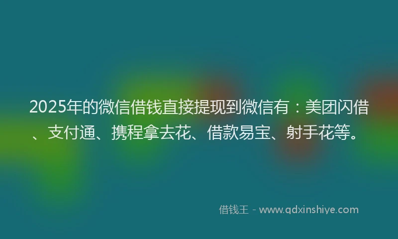 2025年的微信借钱直接提现到微信有：美团闪借、支付通、携程拿去花、借款易宝、射手花等。