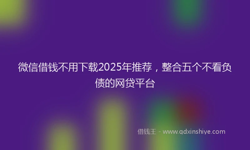 微信借钱不用下载2025年推荐，整合五个不看负债的网贷平台