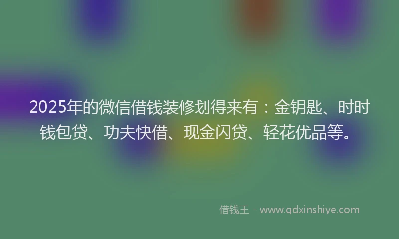 2025年的微信借钱装修划得来有：金钥匙、时时钱包贷、功夫快借、现金闪贷、轻花优品等。