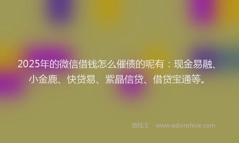 2025年的微信借钱怎么催债的呢有：现金易融、小金鹿、快贷易、紫晶信贷、借贷宝通等。