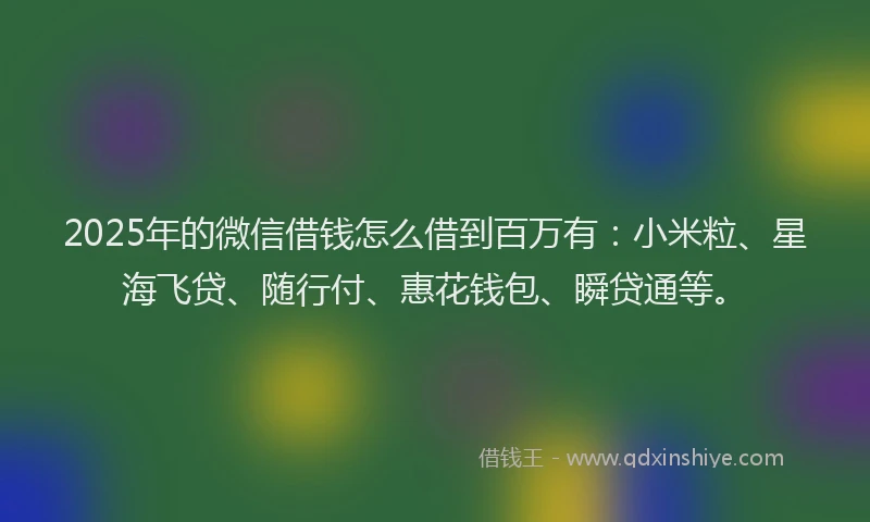 2025年的微信借钱怎么借到百万有：小米粒、星海飞贷、随行付、惠花钱包、瞬贷通等。