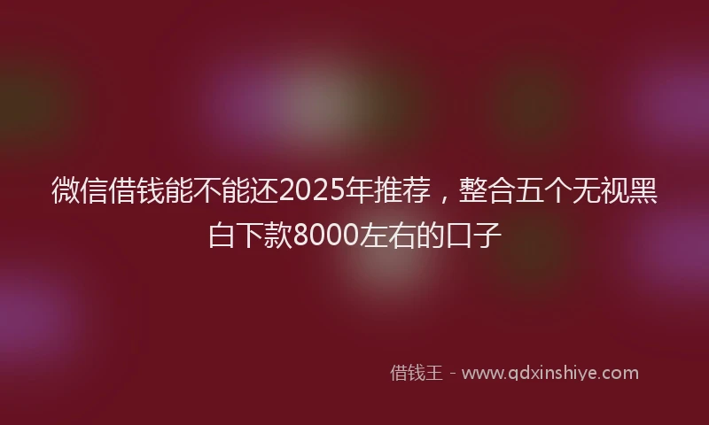 微信借钱能不能还2025年推荐，整合五个无视黑白下款8000左右的口子