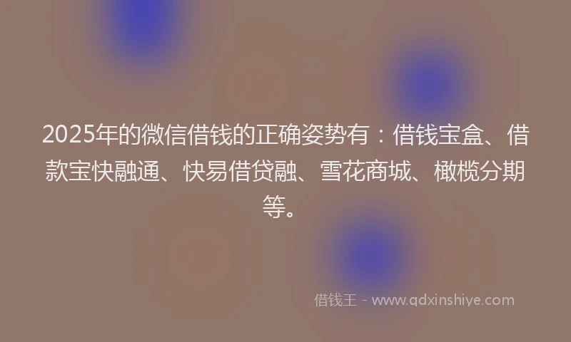 2025年的微信借钱的正确姿势有：借钱宝盒、借款宝快融通、快易借贷融、雪花商城、橄榄分期等。
