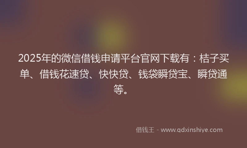 2025年的微信借钱申请平台官网下载有：桔子买单、借钱花速贷、快快贷、钱袋瞬贷宝、瞬贷通等。