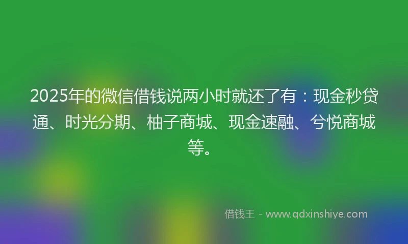 2025年的微信借钱说两小时就还了有：现金秒贷通、时光分期、柚子商城、现金速融、兮悦商城等。