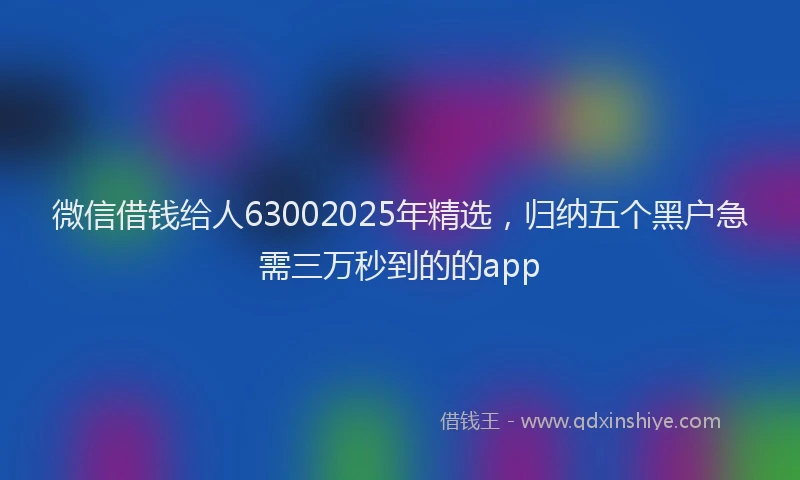 微信借钱给人63002025年精选，归纳五个黑户急需三万秒到的的app