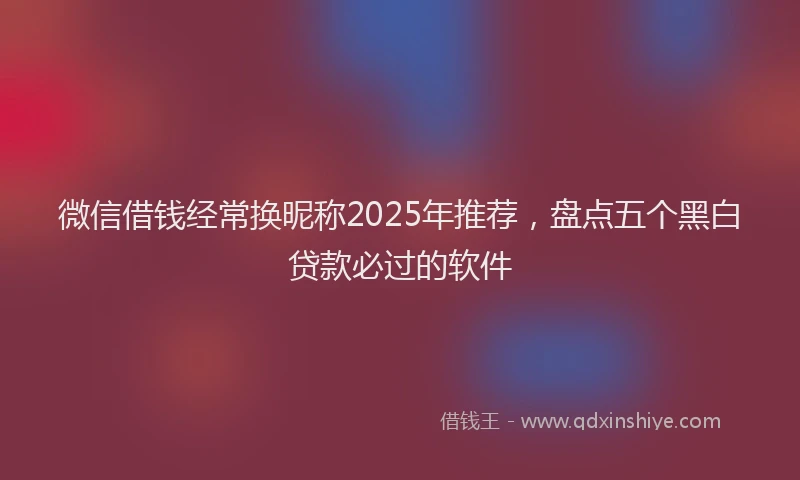 微信借钱经常换昵称2025年推荐，盘点五个黑白贷款必过的软件