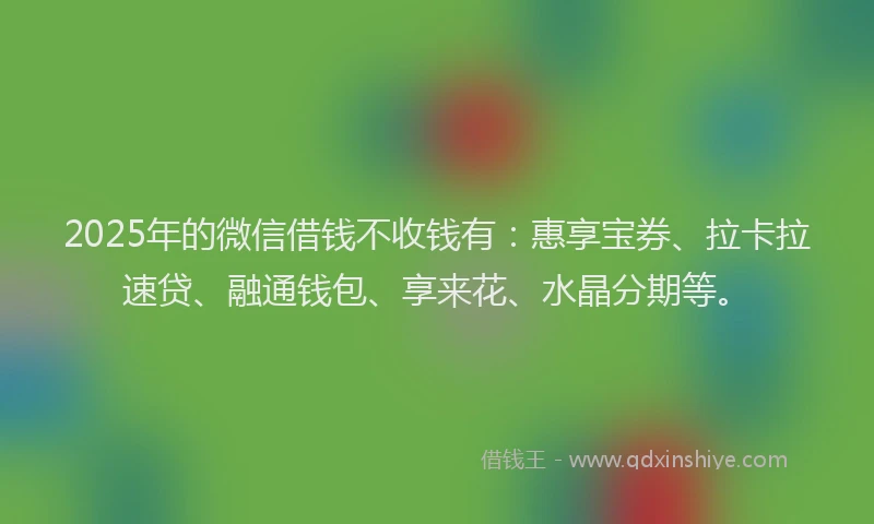 2025年的微信借钱不收钱有：惠享宝券、拉卡拉速贷、融通钱包、享来花、水晶分期等。
