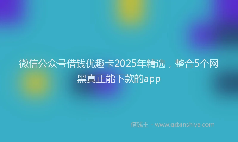 微信公众号借钱优趣卡2025年精选，整合5个网黑真正能下款的app