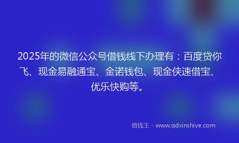 2025年的微信公众号借钱线下办理有：百度贷你飞、现金易融通宝、金诺钱包、现金侠速借宝、优乐快购等。