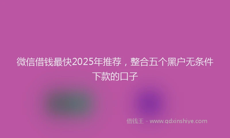 微信借钱最快2025年推荐，整合五个黑户无条件下款的口子