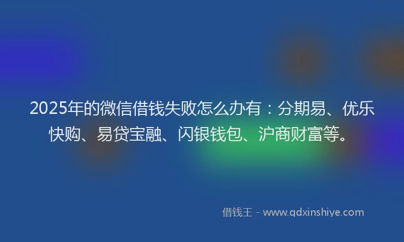 2025年的微信借钱失败怎么办有：分期易、优乐快购、易贷宝融、闪银钱包、沪商财富等。