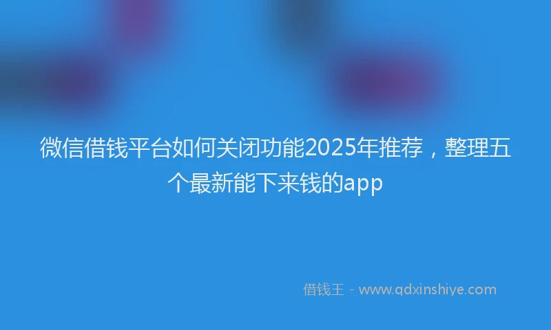 微信借钱平台如何关闭功能2025年推荐，整理五个最新能下来钱的app