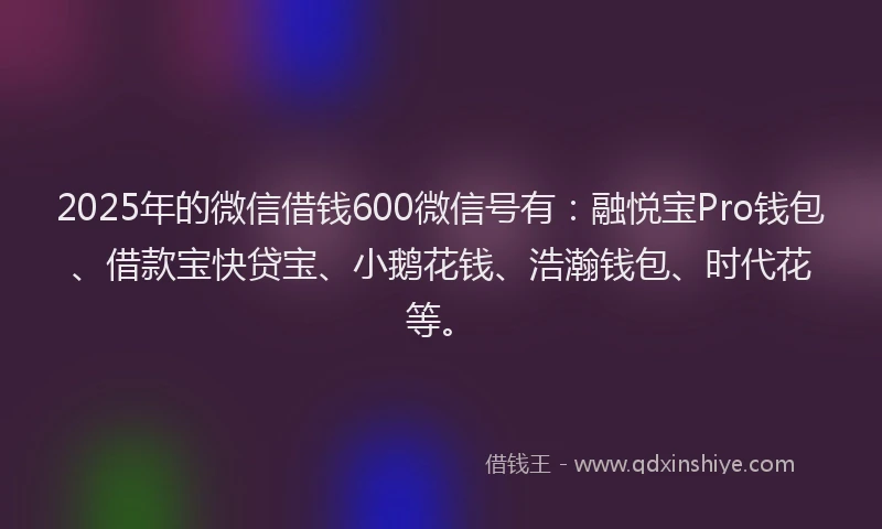 2025年的微信借钱600微信号有：融悦宝Pro钱包、借款宝快贷宝、小鹅花钱、浩瀚钱包、时代花等。