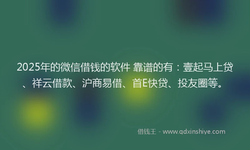 2025年的微信借钱的软件 靠谱的有：壹起马上贷、祥云借款、沪商易借、首E快贷、投友圈等。