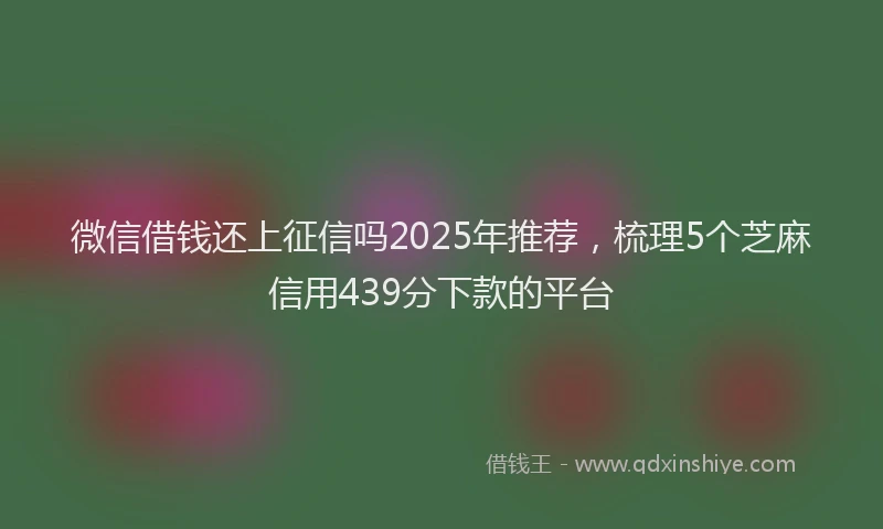 微信借钱还上征信吗2025年推荐，梳理5个芝麻信用439分下款的平台