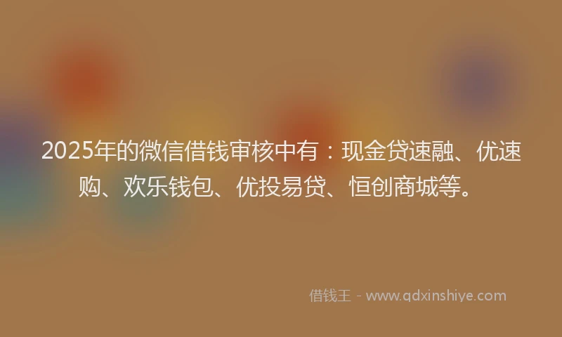 2025年的微信借钱审核中有：现金贷速融、优速购、欢乐钱包、优投易贷、恒创商城等。