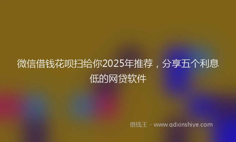 微信借钱花呗扫给你2025年推荐，分享五个利息低的网贷软件