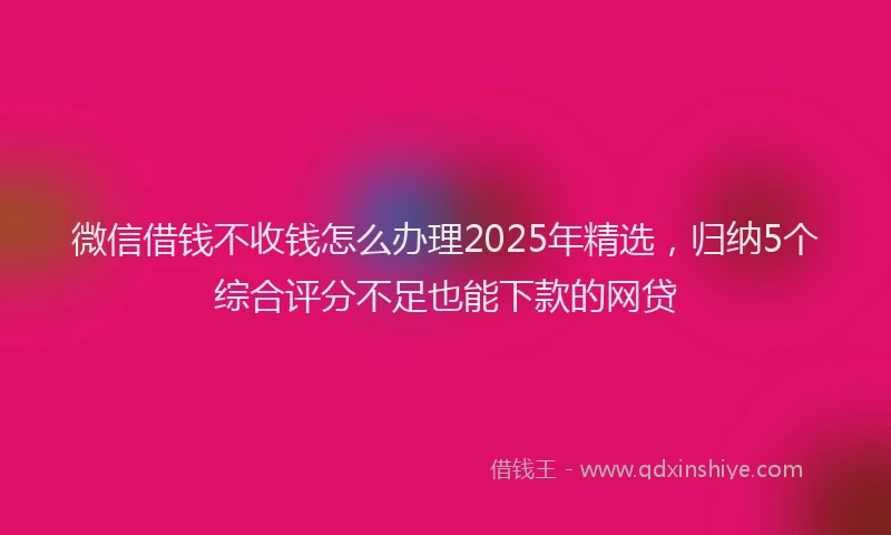 微信借钱不收钱怎么办理2025年精选，归纳5个综合评分不足也能下款的网贷
