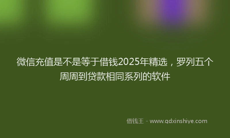 微信充值是不是等于借钱2025年精选，罗列五个周周到贷款相同系列的软件
