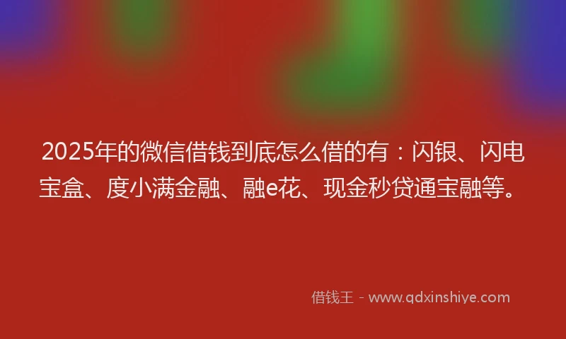 2025年的微信借钱到底怎么借的有：闪银、闪电宝盒、度小满金融、融e花、现金秒贷通宝融等。