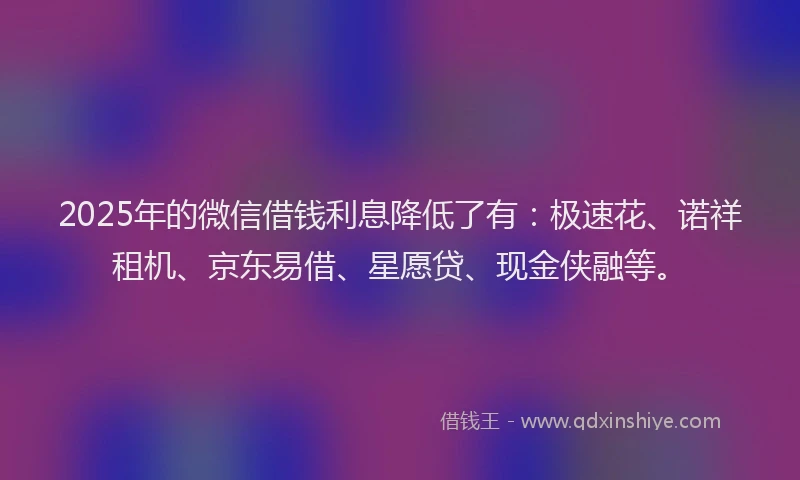 2025年的微信借钱利息降低了有：极速花、诺祥租机、京东易借、星愿贷、现金侠融等。