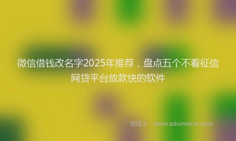 微信借钱改名字2025年推荐，盘点五个不看征信网贷平台放款快的软件