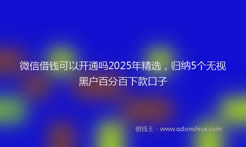微信借钱可以开通吗2025年精选，归纳5个无视黑户百分百下款口子
